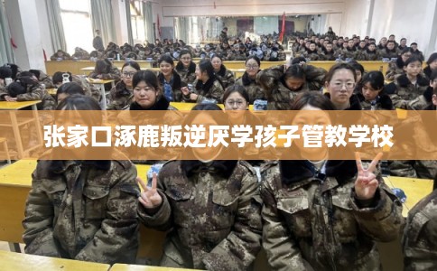 张家口涿鹿叛逆厌学孩子管教学校
