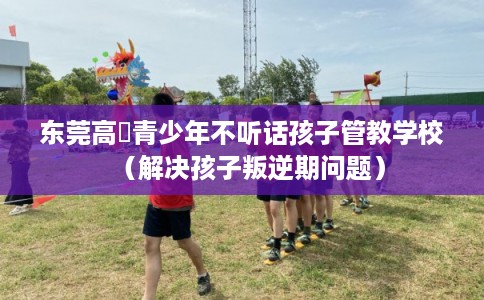 东莞高埗青少年不听话孩子管教学校（解决孩子叛逆期问题）