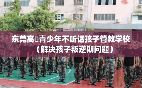 东莞高埗青少年不听话孩子管教学校（解决孩子叛逆期问题）