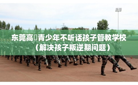 东莞高埗青少年不听话孩子管教学校（解决孩子叛逆期问题）