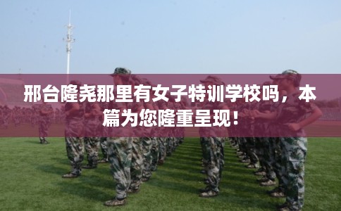 邢台隆尧那里有女子特训学校吗,本篇为您隆重呈现! 邢台隆尧那里有女子特训学校吗,本篇为您隆重呈现!