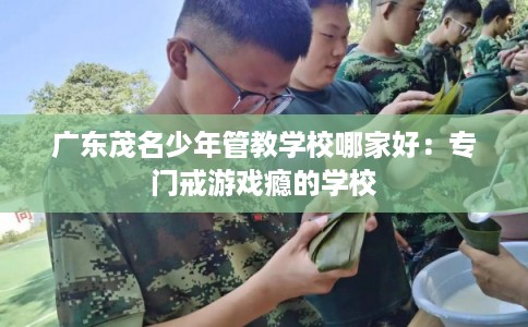 广东茂名少年管教学校哪家好：专门戒游戏瘾的学校