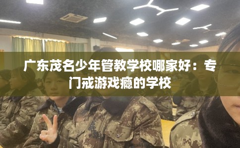 广东茂名少年管教学校哪家好：专门戒游戏瘾的学校