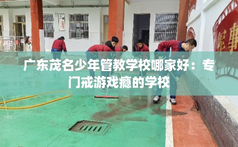 广东茂名少年管教学校哪家好：专门戒游戏瘾的学校