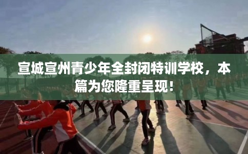 宣城宣州青少年全封闭特训学校,本篇为您隆重呈现! 宣城宣州青少年全封闭特训学校,本篇为您隆重呈现!