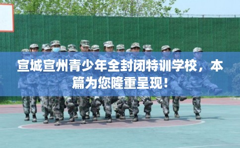 宣城宣州青少年全封闭特训学校，本篇为您隆重呈现！