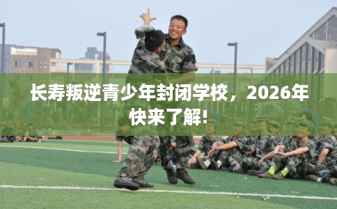 长寿叛逆青少年封闭学校，2026年快来了解!