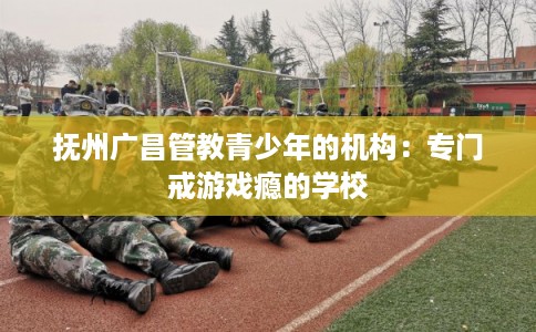 抚州广昌管教青少年的机构：专门戒游戏瘾的学校
