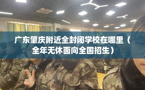 广东肇庆附近全封闭学校在哪里（全年无休面向全国招生）