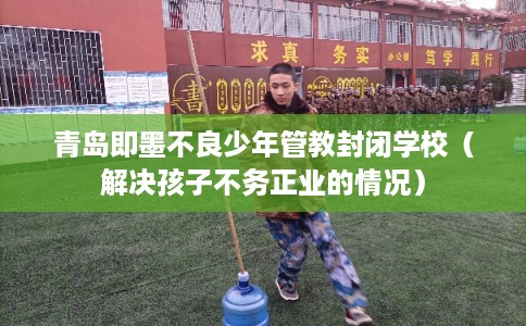 青岛即墨不良少年管教封闭学校（解决孩子不务正业的情况）