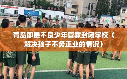 青岛即墨不良少年管教封闭学校（解决孩子不务正业的情况）