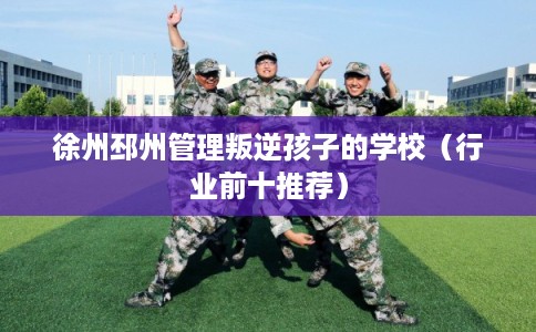 徐州邳州管理叛逆孩子的学校（行业前十推荐）