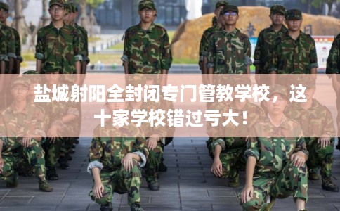 盐城射阳全封闭专门管教学校，这十家学校错过亏大！
