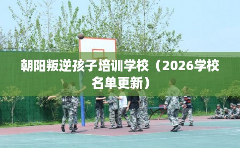 朝阳叛逆孩子培训学校(2026学校名单更新) 朝阳叛逆孩子培训学校(2026学校名单更新)
