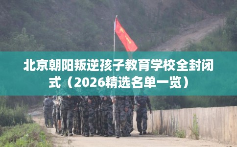 北京朝阳叛逆孩子教育学校全封闭式(2026精选名单一览) 北京朝阳叛逆孩子教育学校全封闭式(2026精选名单一览)