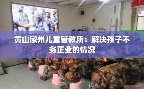黄山徽州儿童管教所：解决孩子不务正业的情况