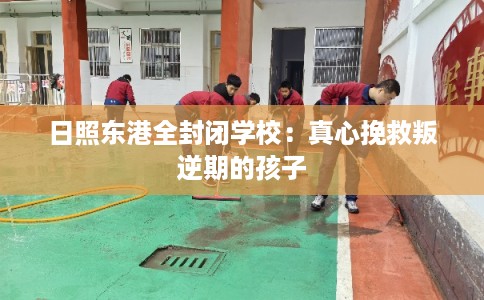 日照东港全封闭学校：真心挽救叛逆期的孩子