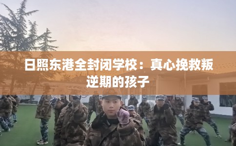 日照东港全封闭学校：真心挽救叛逆期的孩子