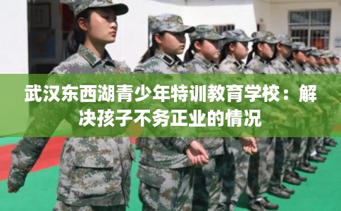 武汉东西湖青少年特训教育学校：解决孩子不务正业的情况