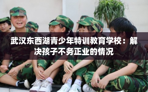 武汉东西湖青少年特训教育学校：解决孩子不务正业的情况