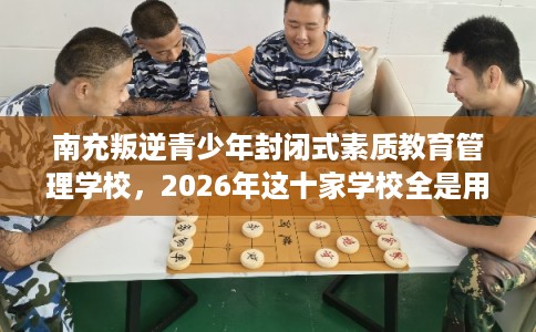 南充叛逆青少年封闭式素质教育管理学校，2026年这十家学校全是用户真评!