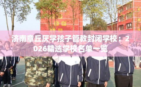 济南章丘厌学孩子管教封闭学校：2026精选学校名单一览