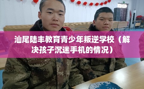汕尾陆丰教育青少年叛逆学校（解决孩子沉迷手机的情况）