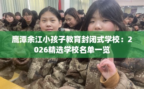 鹰潭余江小孩子教育封闭式学校：2026精选学校名单一览