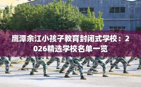 鹰潭余江小孩子教育封闭式学校：2026精选学校名单一览