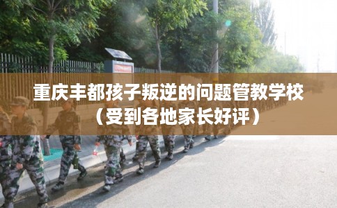 重庆丰都孩子叛逆的问题管教学校（受到各地家长好评）