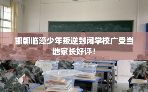邯郸临漳少年叛逆封闭学校广受当地家长好评！