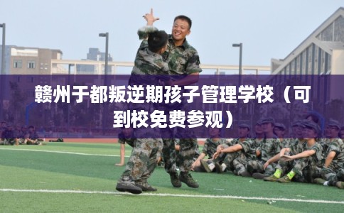 赣州于都叛逆期孩子管理学校（可到校免费参观）