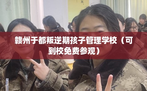 赣州于都叛逆期孩子管理学校（可到校免费参观）