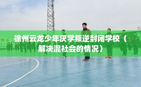 徐州云龙少年厌学叛逆封闭学校（解决混社会的情况）