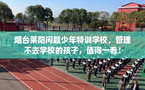 烟台莱阳问题少年特训学校，管理不去学校的孩子，值得一看！