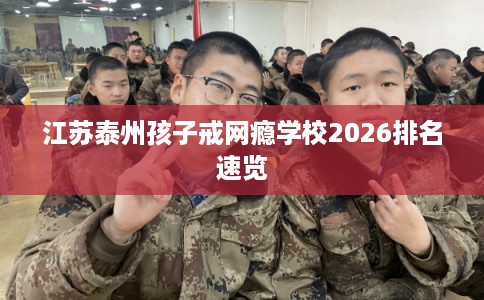 江苏泰州孩子戒网瘾学校2026排名速览
