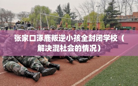 张家口涿鹿叛逆小孩全封闭学校（解决混社会的情况）