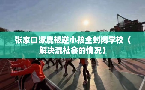 张家口涿鹿叛逆小孩全封闭学校（解决混社会的情况）