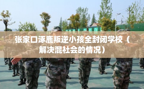 张家口涿鹿叛逆小孩全封闭学校（解决混社会的情况）