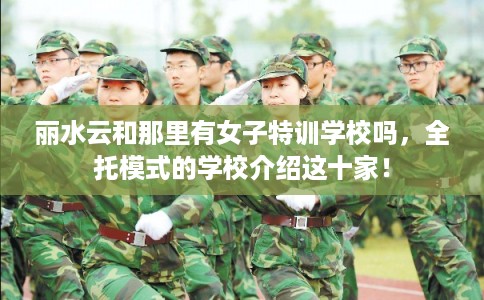 丽水云和那里有女子特训学校吗，全托模式的学校介绍这十家！