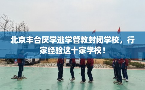 北京丰台厌学逃学管教封闭学校，行家经验这十家学校！