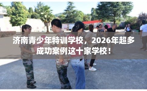 济南青少年特训学校，2026年超多成功案例这十家学校！