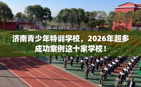 济南青少年特训学校，2026年超多成功案例这十家学校！
