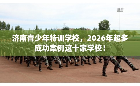 济南青少年特训学校，2026年超多成功案例这十家学校！