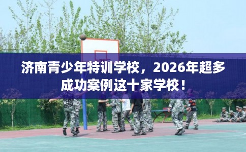 济南青少年特训学校，2026年超多成功案例这十家学校！