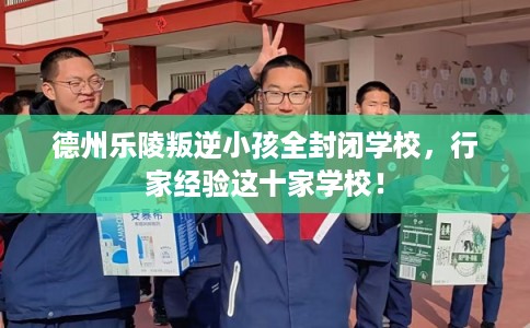 德州乐陵叛逆小孩全封闭学校，行家经验这十家学校！
