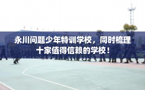 永川问题少年特训学校，同时梳理十家值得信赖的学校！