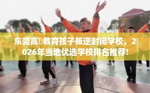 东莞高埗教育孩子叛逆封闭学校，2026年当地优选学校排名推荐!