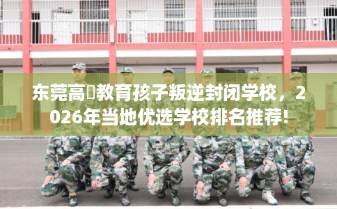 东莞高埗教育孩子叛逆封闭学校，2026年当地优选学校排名推荐!