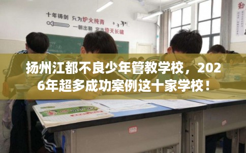 扬州江都不良少年管教学校，2026年超多成功案例这十家学校！